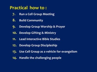 Practical how to :
7. Run a Cell Group Meeting
8. Build Community
9. Develop Group Worship & Prayer
10. Develop Gifting & Ministry
11. Lead Interactive Bible Studies
12. Develop Group Discipleship
13. Use Cell Group as a vehicle for evangelism
14. Handle the challenging people
 