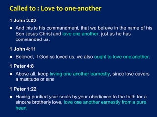 Called to : Love to one-another
1 John 3:23
 And this is his commandment, that we believe in the name of his
Son Jesus Christ and love one another, just as he has
commanded us.
1 John 4:11
 Beloved, if God so loved us, we also ought to love one another.
1 Peter 4:8
 Above all, keep loving one another earnestly, since love covers
a multitude of sins
1 Peter 1:22
 Having purified your souls by your obedience to the truth for a
sincere brotherly love, love one another earnestly from a pure
heart,
 