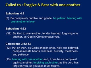 Called to : Forgive & Bear with one-another
Ephesians 4:2
(2) Be completely humble and gentle; be patient, bearing with
one another in love.
Ephesians 4:32
(32) Be kind to one another, tender hearted, forgiving one
another, as God in Christ forgave you.
Colossians 3:12-13
(12) Put on then, as God's chosen ones, holy and beloved,
compassionate hearts, kindness, humility, meekness,
and patience,
(13) bearing with one another and, if one has a complaint
against another, forgiving each other; as the Lord has
forgiven you, so you also must forgive.
 