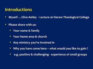 Introductions
• Myself …Clive Ashby - Lecture at Harare Theological College
• Please share with us:
• Your name & family
• Your home area & church
• Any ministry you’re involved in
• Why you have come here – what would you like to gain ?
• e.g. positive & challenging - experience of small groups
 