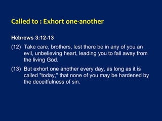 Called to : Exhort one-another
Hebrews 3:12-13
(12) Take care, brothers, lest there be in any of you an
evil, unbelieving heart, leading you to fall away from
the living God.
(13) But exhort one another every day, as long as it is
called "today," that none of you may be hardened by
the deceitfulness of sin.
 