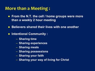 More than a Meeting :
 From the N.T. the cell / home groups were more
than a weekly 2 hour meeting
 Believers shared their lives with one another
 Intentional Community :
– Sharing time
– Sharing experiences
– Sharing meals
– Sharing possessions
– Sharing your faith
– Sharing your way of living for Christ
 
