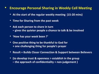 • Encourage Personal Sharing in Weekly Cell Meeting
• At the start of the regular weekly meeting (15-20 mins)
• Time for Sharing from the past week
• Ask each person to share in turn
– gives the quieter people a chance to talk & be involved
• ‘How has your week been ?‘
• One positive thing to be thankful to God for
+ one challenging thing for people’s prayer
• Result = Builds Closer Connection & Support between Believers
• (to develop trust & openness > establish in the group
– the approach of confidentiality + non-judgement )
 