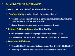 • Establish TRUST & OPENNESS
> >Teach ‘Ground Rules’ for the Cell Group –
• Confidentiality – ‘what is said here stays here’
• The Bible warns against Gossip (2 Cor.12:20, Proverbs 11:13, Proverbs
16:28, Proverbs 18:8, Proverbs 20:19)
• Gossip destroys betrays trust, breaks openness & trust
• Respect & Non-Judgement of One Another
• We are commanded not to judge one another (Matt. 7:1-5)
• Keep central that we are all children of God + all part of the Body
• Love over Selfishness
• Central is Christ’s command to love one another (Jn 13:34-35, 15:12-17)
= Deciding to Listen to one another + be interested in one another
 
