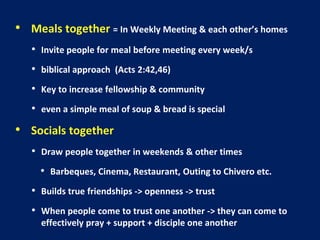 • Meals together = In Weekly Meeting & each other’s homes
• Invite people for meal before meeting every week/s
• biblical approach (Acts 2:42,46)
• Key to increase fellowship & community
• even a simple meal of soup & bread is special
• Socials together
• Draw people together in weekends & other times
• Barbeques, Cinema, Restaurant, Outing to Chivero etc.
• Builds true friendships -> openness -> trust
• When people come to trust one another -> they can come to
effectively pray + support + disciple one another
 