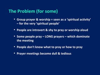 The Problem (for some)
• Group prayer & worship = seen as a ‘spiritual activity’
– for the very ‘spiritual people’
• People are introvert & shy to pray or worship aloud
• Some people pray – LONG prayers – which dominate
the meeting
• People don’t know what to pray or how to pray
• Prayer meetings become dull & tedious
 