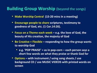 Building Group Worship (beyond the songs)
• Make Worship Central (15-20 mins in a meeting)
• Encourage people to share scriptures, testimony to
goodness of God, etc. (1 Cor.14:26).
• Focus on a Theme each week – e.g. the love of God, the
beauty of His creation, the majesty of God
• Be Creative + Flexible – responding to how the group wants
to worship God
• e.g. ‘POP PRAISE’ = as in pop-corn – each person says a
short few words on what they praise or thank God for
• Options – with instrument / using song sheets / use
background CD / use MUSIC VIDEOS with printed words on
screen
 