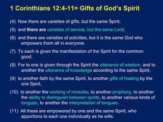 1 Corinthians 12:4-11= Gifts of God’s Spirit
(4) Now there are varieties of gifts, but the same Spirit;
(5) and there are varieties of service, but the same Lord;
(6) and there are varieties of activities, but it is the same God who
empowers them all in everyone.
(7) To each is given the manifestation of the Spirit for the common
good.
(8) For to one is given through the Spirit the utterance of wisdom, and to
another the utterance of knowledge according to the same Spirit,
(9) to another faith by the same Spirit, to another gifts of healing by the
one Spirit,
(10) to another the working of miracles, to another prophecy, to another
the ability to distinguish between spirits, to another various kinds of
tongues, to another the interpretation of tongues.
(11) All these are empowered by one and the same Spirit, who
apportions to each one individually as he wills.
 