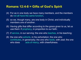 Romans 12:4-8 = Gifts of God’s Spirit
(4) For as in one body we have many members, and the members
do not all have the same function,
(5) so we, though many, are one body in Christ, and individually
members one of another.
(6) Having gifts that differ according to the grace given to us, let us
use them: if prophecy, in proportion to our faith;
(7) if service, in our serving; the one who teaches, in his teaching;
(8) the one who exhorts, in his exhortation; the one who
contributes, in generosity; the one who leads, with zeal; the one
who does acts of mercy, with cheerfulness.
 