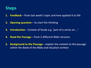 Steps
1. Feedback – from last week’s topic and how applied it to life
2. Opening question – to start the thinking
3. Introduction - Context of Study e.g. ‘part of a series on …’
4. Read the Passage – from 2 different Bible versions
5. Background to the Passage – explain the context to the passage
within the Book of the Bible and situation written
 