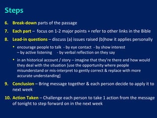 Steps
6. Break-down parts of the passage
7. Each part – focus on 1-2 major points + refer to other links in the Bible
8. Lead-in questions – discuss (a) issues raised (b)how it applies personally
• encourage people to talk - by eye contact - by show interest
– by active listening - by verbal reflection on they say
• in an historical account / story – imagine that they’re there and how would
they deal with the situation [use the opportunity where people
misunderstand or mis-interpret to gently correct & replace with more
accurate understanding]
9. Conclusion – Bring message together & each person decide to apply it to
next week
10. Action Taken – Challenge each person to take 1 action from the message
of tonight to step forward on in the next week
 