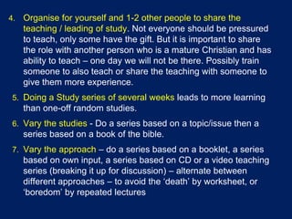 4. Organise for yourself and 1-2 other people to share the
teaching / leading of study. Not everyone should be pressured
to teach, only some have the gift. But it is important to share
the role with another person who is a mature Christian and has
ability to teach – one day we will not be there. Possibly train
someone to also teach or share the teaching with someone to
give them more experience.
5. Doing a Study series of several weeks leads to more learning
than one-off random studies.
6. Vary the studies - Do a series based on a topic/issue then a
series based on a book of the bible.
7. Vary the approach – do a series based on a booklet, a series
based on own input, a series based on CD or a video teaching
series (breaking it up for discussion) – alternate between
different approaches – to avoid the ‘death’ by worksheet, or
‘boredom’ by repeated lectures
 