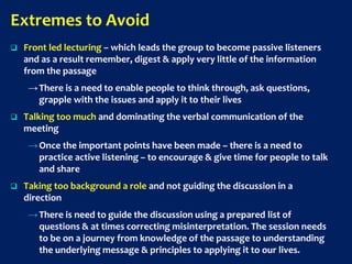 Extremes to Avoid
 Front led lecturing – which leads the group to become passive listeners
and as a result remember, digest & apply very little of the information
from the passage
→There is a need to enable people to think through, ask questions,
grapple with the issues and apply it to their lives
 Talking too much and dominating the verbal communication of the
meeting
→Once the important points have been made – there is a need to
practice active listening – to encourage & give time for people to talk
and share
 Taking too background a role and not guiding the discussion in a
direction
→There is need to guide the discussion using a prepared list of
questions & at times correcting misinterpretation. The session needs
to be on a journey from knowledge of the passage to understanding
the underlying message & principles to applying it to our lives.
 