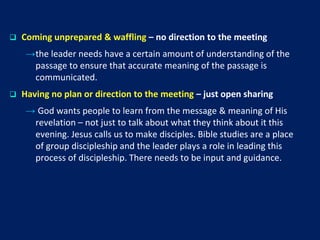  Coming unprepared & waffling – no direction to the meeting
→the leader needs have a certain amount of understanding of the
passage to ensure that accurate meaning of the passage is
communicated.
 Having no plan or direction to the meeting – just open sharing
→ God wants people to learn from the message & meaning of His
revelation – not just to talk about what they think about it this
evening. Jesus calls us to make disciples. Bible studies are a place
of group discipleship and the leader plays a role in leading this
process of discipleship. There needs to be input and guidance.
 
