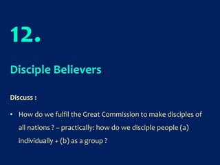 12.
Disciple Believers
Discuss :
• How do we fulfil the Great Commission to make disciples of
all nations ? – practically: how do we disciple people (a)
individually + (b) as a group ?
 