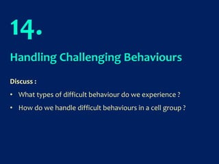 14.
Handling Challenging Behaviours
Discuss :
• What types of difficult behaviour do we experience ?
• How do we handle difficult behaviours in a cell group ?
 