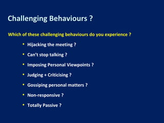 Challenging Behaviours ?
Which of these challenging behaviours do you experience ?
• Hijacking the meeting ?
• Can’t stop talking ?
• Imposing Personal Viewpoints ?
• Judging + Criticising ?
• Gossiping personal matters ?
• Non-responsive ?
• Totally Passive ?
 