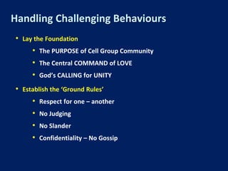 Handling Challenging Behaviours
• Lay the Foundation
• The PURPOSE of Cell Group Community
• The Central COMMAND of LOVE
• God’s CALLING for UNITY
• Establish the ‘Ground Rules’
• Respect for one – another
• No Judging
• No Slander
• Confidentiality – No Gossip
 