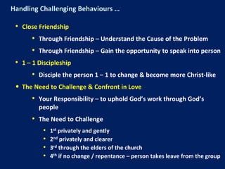 Handling Challenging Behaviours …
• Close Friendship
• Through Friendship – Understand the Cause of the Problem
• Through Friendship – Gain the opportunity to speak into person
• 1 – 1 Discipleship
• Disciple the person 1 – 1 to change & become more Christ-like
• The Need to Challenge & Confront in Love
• Your Responsibility – to uphold God’s work through God’s
people
• The Need to Challenge
• 1st privately and gently
• 2nd privately and clearer
• 3rd through the elders of the church
• 4th if no change / repentance – person takes leave from the group
 