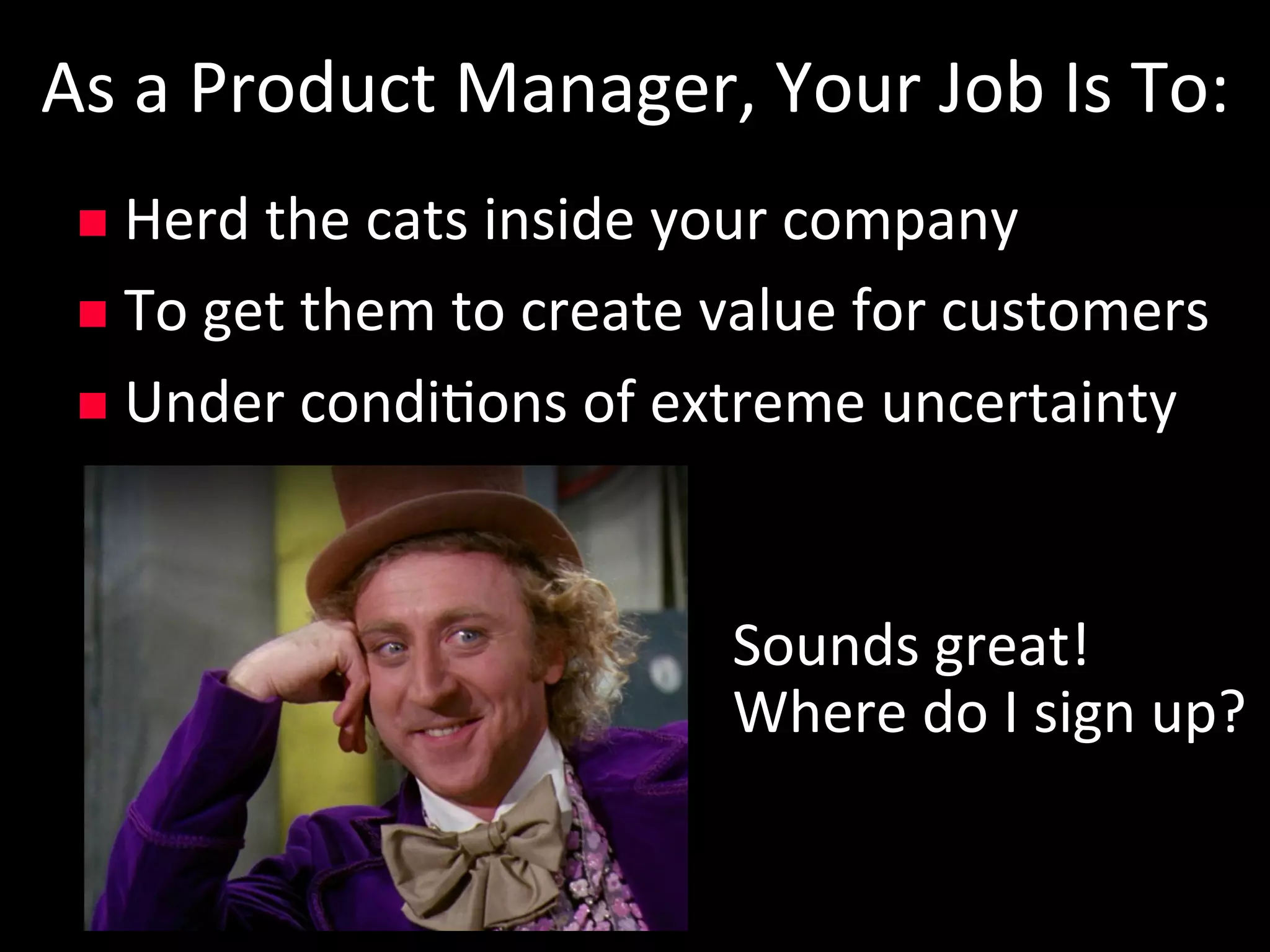 As	a	Product	Manager,	Your	Job	Is	To:	
n  Herd	the	cats	inside	your	company	
n  To	get	them	to	create	value	for	customers	
n  Under	condi5ons	of	extreme	uncertainty	
Sounds	great!	
Where	do	I	sign	up?	
 