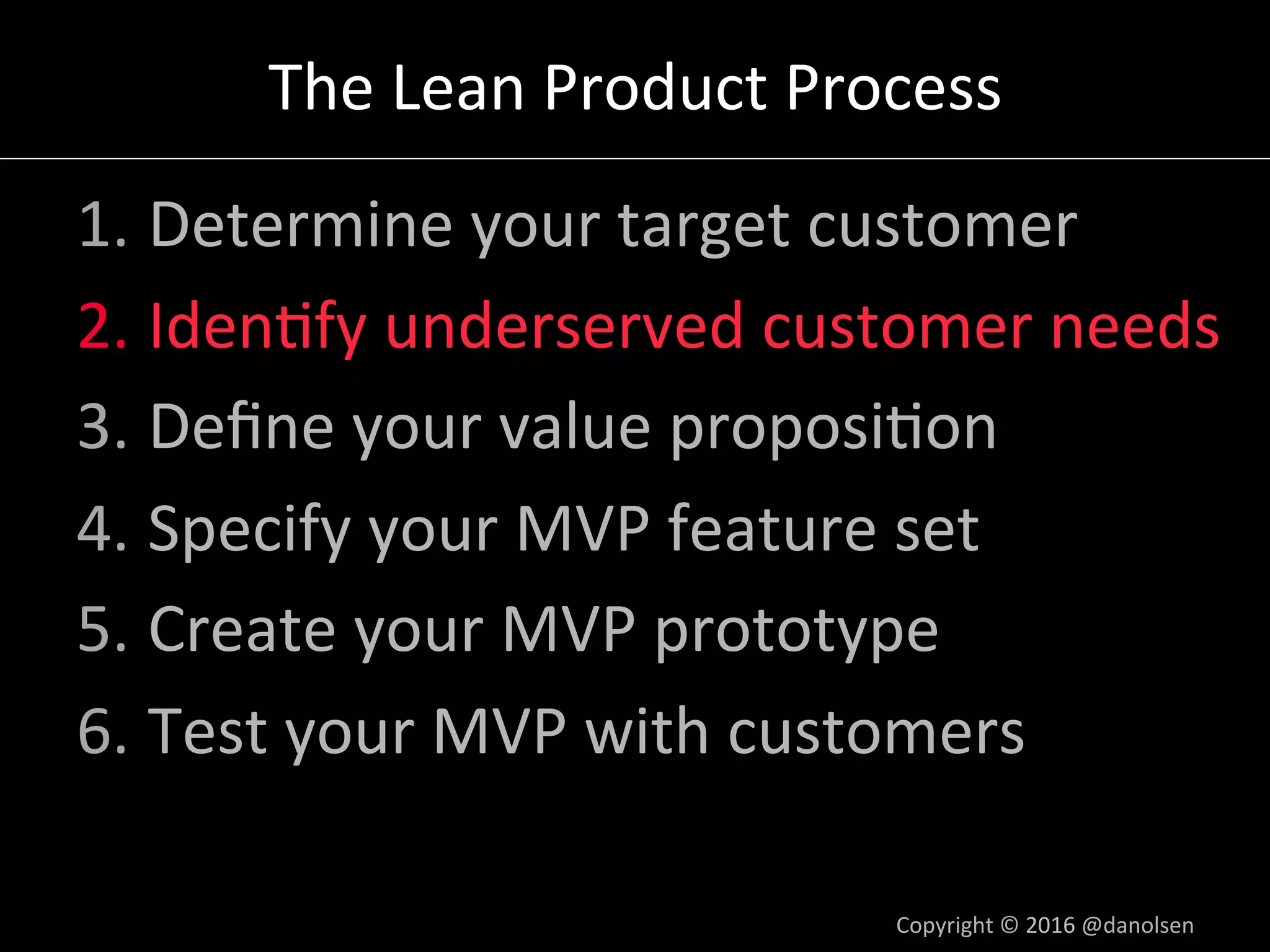 The	Lean	Product	Process	
1. Determine	your	target	customer	
2. Iden5fy	underserved	customer	needs	
3. Deﬁne	your	value	proposi5on	
4. Specify	your	MVP	feature	set	
5. Create	your	MVP	prototype	
6. Test	your	MVP	with	customers	
Copyright	©	2016	@danolsen	
 