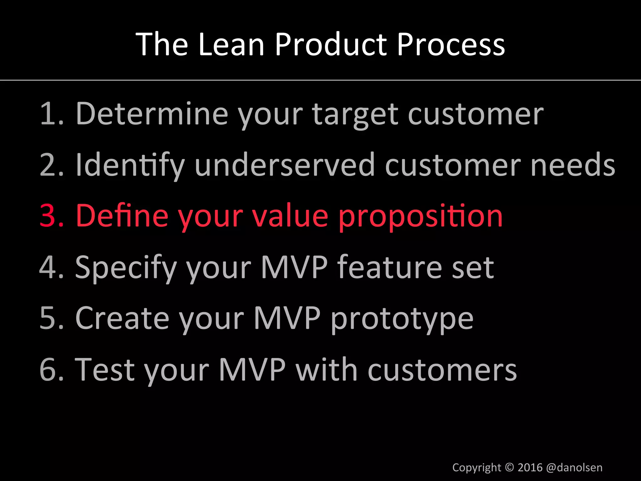 The	Lean	Product	Process	
1. Determine	your	target	customer	
2. Iden5fy	underserved	customer	needs	
3. Deﬁne	your	value	proposi5on	
4. Specify	your	MVP	feature	set	
5. Create	your	MVP	prototype	
6. Test	your	MVP	with	customers	
Copyright	©	2016	@danolsen	
 