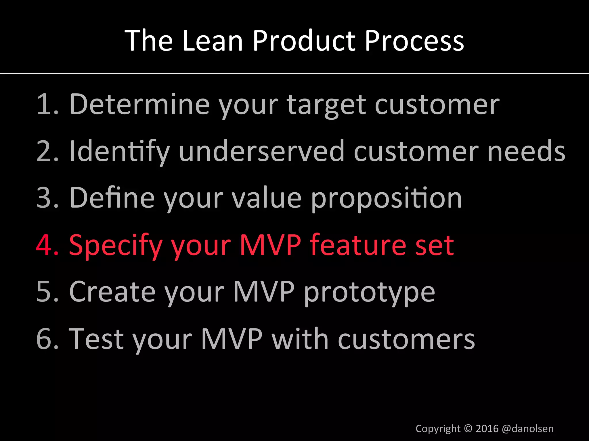 The	Lean	Product	Process	
1. Determine	your	target	customer	
2. Iden5fy	underserved	customer	needs	
3. Deﬁne	your	value	proposi5on	
4. Specify	your	MVP	feature	set	
5. Create	your	MVP	prototype	
6. Test	your	MVP	with	customers	
Copyright	©	2016	@danolsen	
 