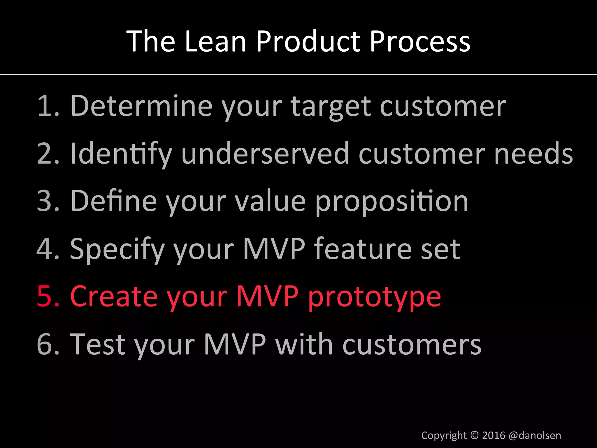 The	Lean	Product	Process	
1. Determine	your	target	customer	
2. Iden5fy	underserved	customer	needs	
3. Deﬁne	your	value	proposi5on	
4. Specify	your	MVP	feature	set	
5. Create	your	MVP	prototype	
6. Test	your	MVP	with	customers	
Copyright	©	2016	@danolsen	
 