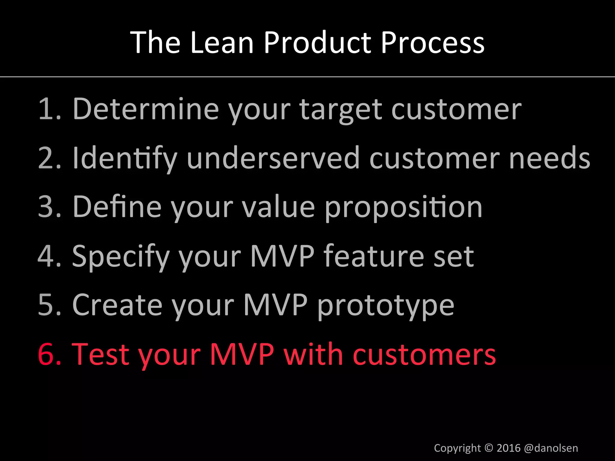 The	Lean	Product	Process	
1. Determine	your	target	customer	
2. Iden5fy	underserved	customer	needs	
3. Deﬁne	your	value	proposi5on	
4. Specify	your	MVP	feature	set	
5. Create	your	MVP	prototype	
6. Test	your	MVP	with	customers	
Copyright	©	2016	@danolsen	
 