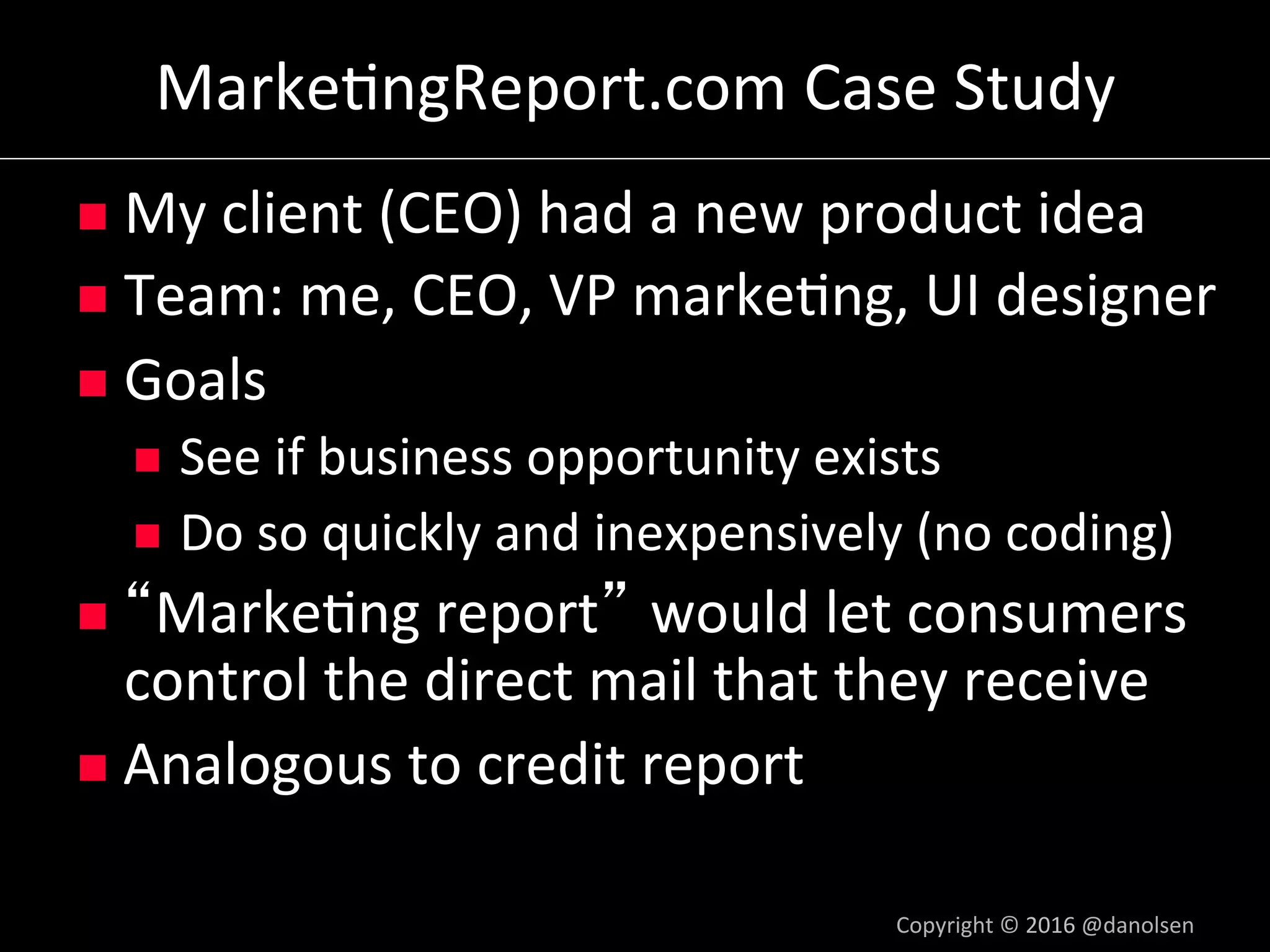 Marke5ngReport.com	Case	Study	
n  My	client	(CEO)	had	a	new	product	idea	
n  Team:	me,	CEO,	VP	marke5ng,	UI	designer	
n  Goals	
n  See	if	business	opportunity	exists	
n  Do	so	quickly	and	inexpensively	(no	coding)	
n  Marke5ng	report would	let	consumers	
control	the	direct	mail	that	they	receive	
n  Analogous	to	credit	report	
Copyright	©	2016	@danolsen	
 