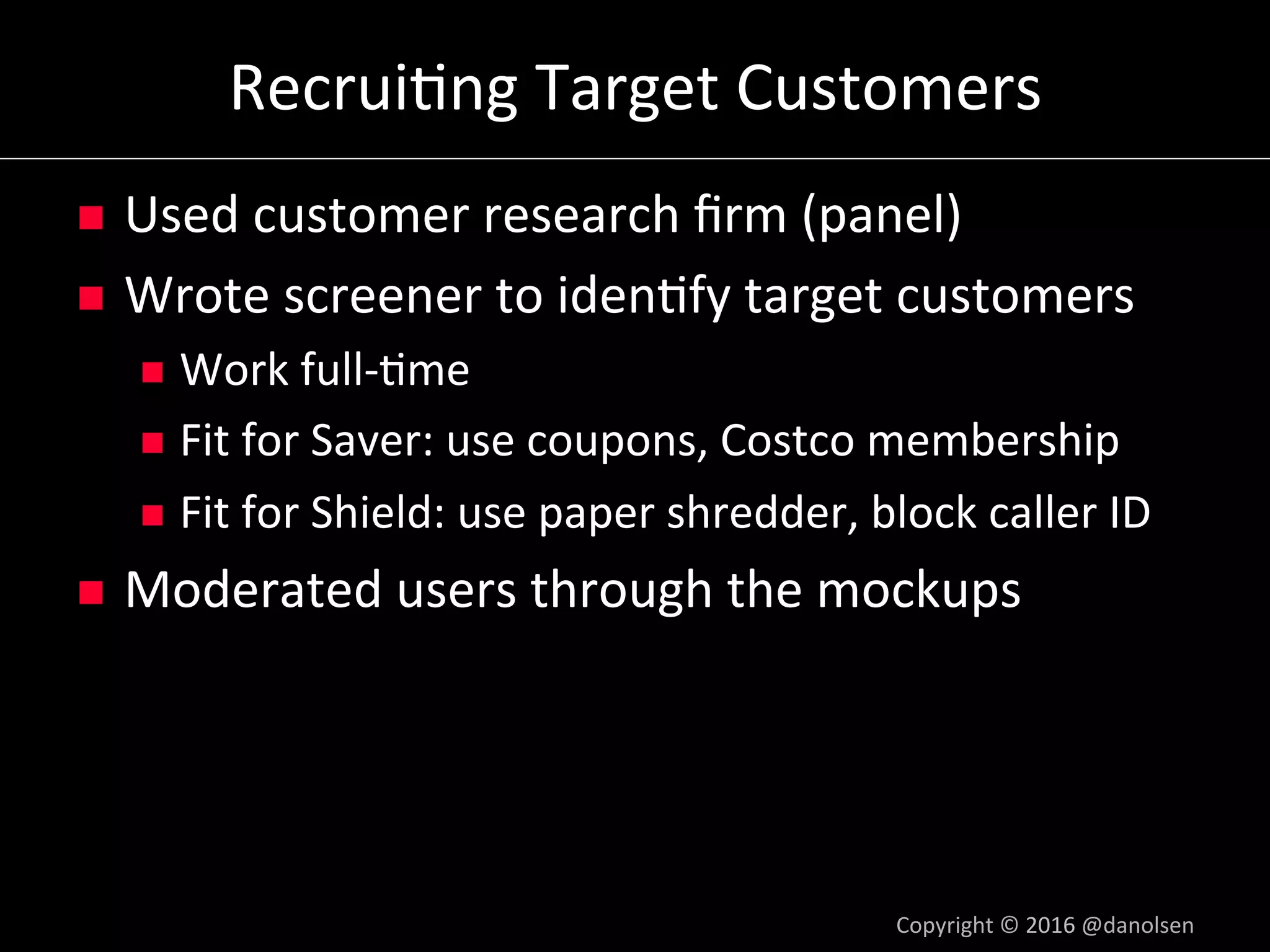 Recrui5ng	Target	Customers	
n  Used	customer	research	ﬁrm	(panel)	
n  Wrote	screener	to	iden5fy	target	customers	
n  Work	full-5me	
n  Fit	for	Saver:	use	coupons,	Costco	membership	
n  Fit	for	Shield:	use	paper	shredder,	block	caller	ID	
n  Moderated	users	through	the	mockups	
Copyright	©	2016	@danolsen	
 