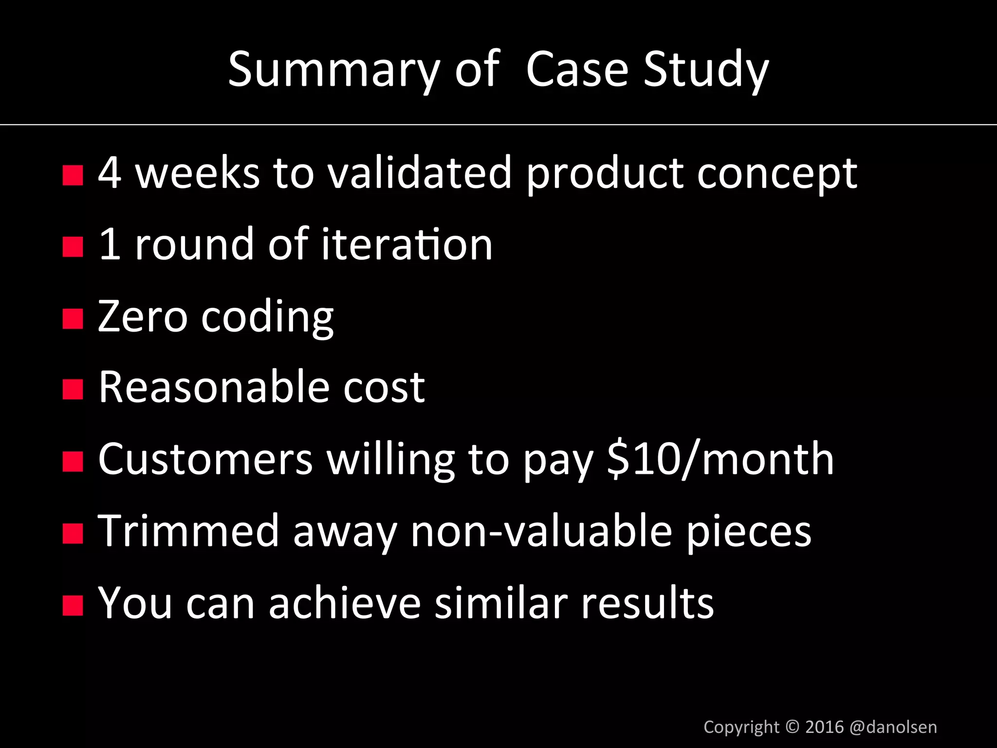 Summary	of		Case	Study	
n  4	weeks	to	validated	product	concept	
n  1	round	of	itera5on	
n  Zero	coding	
n  Reasonable	cost	
n  Customers	willing	to	pay	$10/month	
n  Trimmed	away	non-valuable	pieces	
n  You	can	achieve	similar	results	
Copyright	©	2016	@danolsen	
 