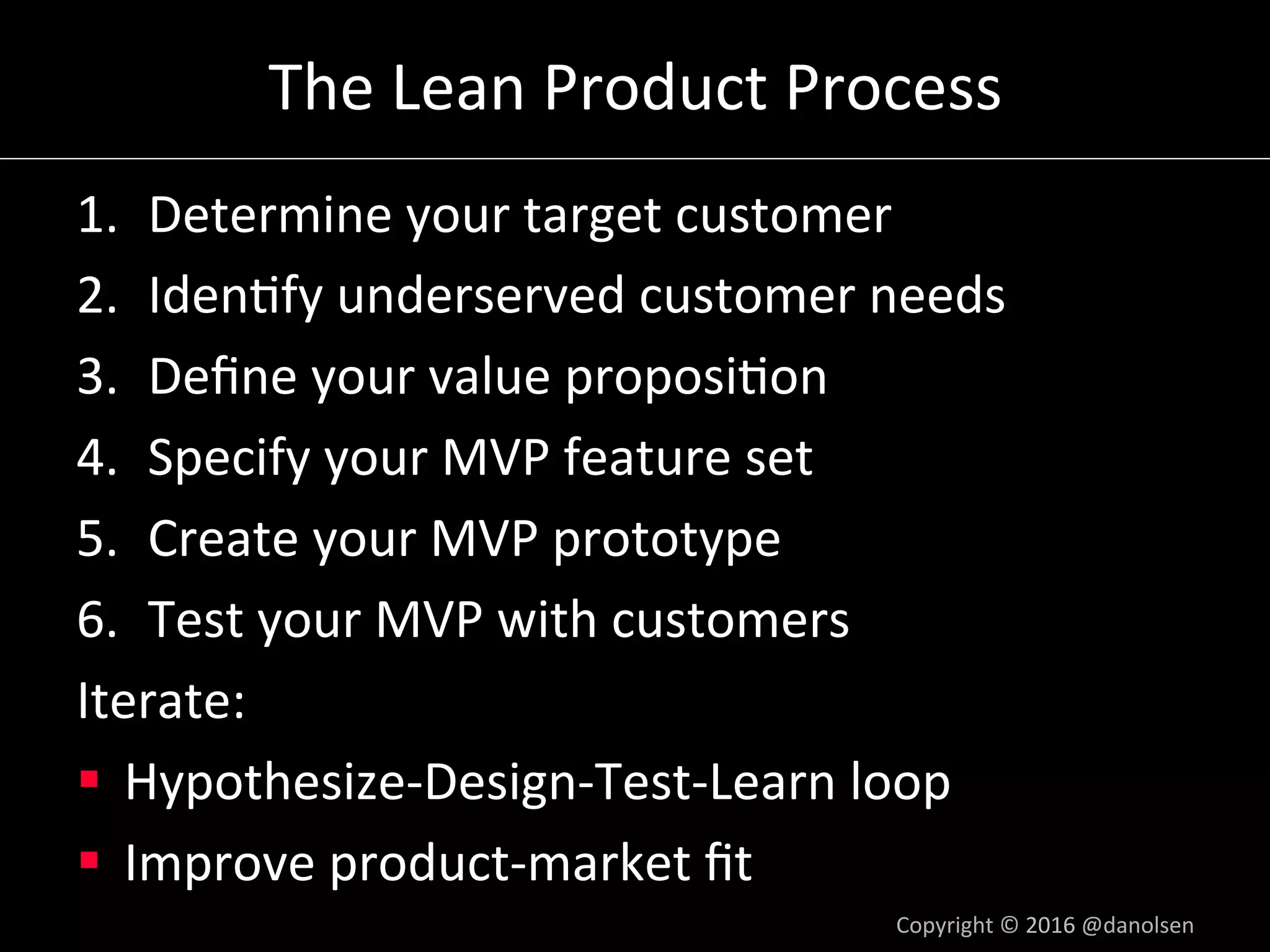 The	Lean	Product	Process	
1.  Determine	your	target	customer	
2.  Iden5fy	underserved	customer	needs	
3.  Deﬁne	your	value	proposi5on	
4.  Specify	your	MVP	feature	set	
5.  Create	your	MVP	prototype	
6.  Test	your	MVP	with	customers	
Iterate:	
§  Hypothesize-Design-Test-Learn	loop	
§  Improve	product-market	ﬁt	
Copyright	©	2016	@danolsen	
 