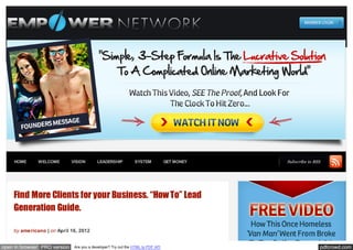 HOME      WELCOME         VISION       LEADERSHIP           SYSTEM            GET MONEY   Subscribe to RSS




    Find More Clients for your Business. “How To” Lead
    Generation Guide.

    by americano | on April 16, 2012


open in browser PRO version    Are you a developer? Try out the HTML to PDF API                              pdfcrowd.com
 