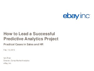 How to Lead a Successful
Predictive Analytics Project
Practical Cases in Sales and HR
Feb. 13, 2015
Ian Zhao
Director, Comp Market Analytics
eBay, Inc.
 