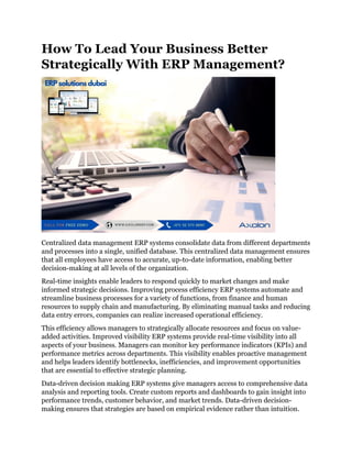 How To Lead Your Business Better
Strategically With ERP Management?
Centralized data management ERP systems consolidate data from different departments
and processes into a single, unified database. This centralized data management ensures
that all employees have access to accurate, up-to-date information, enabling better
decision-making at all levels of the organization.
Real-time insights enable leaders to respond quickly to market changes and make
informed strategic decisions. Improving process efficiency ERP systems automate and
streamline business processes for a variety of functions, from finance and human
resources to supply chain and manufacturing. By eliminating manual tasks and reducing
data entry errors, companies can realize increased operational efficiency.
This efficiency allows managers to strategically allocate resources and focus on value-
added activities. Improved visibility ERP systems provide real-time visibility into all
aspects of your business. Managers can monitor key performance indicators (KPIs) and
performance metrics across departments. This visibility enables proactive management
and helps leaders identify bottlenecks, inefficiencies, and improvement opportunities
that are essential to effective strategic planning.
Data-driven decision making ERP systems give managers access to comprehensive data
analysis and reporting tools. Create custom reports and dashboards to gain insight into
performance trends, customer behavior, and market trends. Data-driven decision-
making ensures that strategies are based on empirical evidence rather than intuition.
 