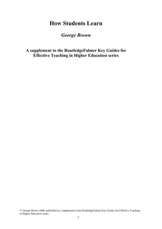 How Students Learn
                                   George Brown


     A supplement to the RoutledgeFalmer Key Guides for
         Effective Teaching in Higher Education series




© George Brown 2004, published as a supplement to the RoutledgeFalmer Key Guides for Effective Teaching
in Higher Education series
                                                 1
 