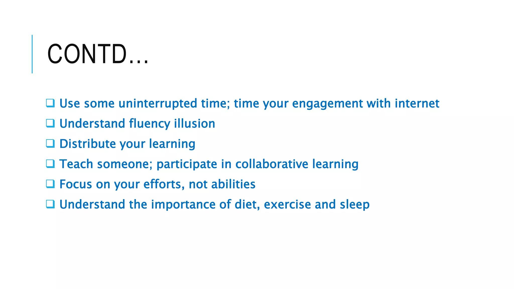 CONTD…
Use some uninterrupted time; time your engagement with internet
Understand fluency illusion
Distribute your learning
Teach someone; participate in collaborative learning
Focus on your efforts, not abilities
Understand the importance of diet, exercise and sleep