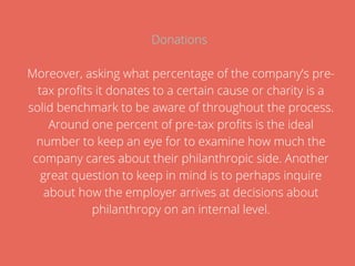 Donations
Moreover, asking what percentage of the company’s pre-
tax profits it donates to a certain cause or charity is a
solid benchmark to be aware of throughout the process.
Around one percent of pre-tax profits is the ideal
number to keep an eye for to examine how much the
company cares about their philanthropic side. Another
great question to keep in mind is to perhaps inquire
about how the employer arrives at decisions about
philanthropy on an internal level.
 