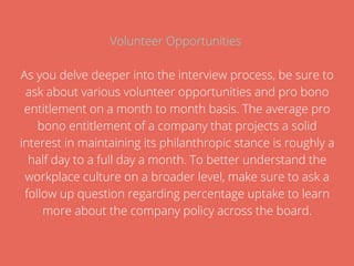 Volunteer Opportunities
As you delve deeper into the interview process, be sure to
ask about various volunteer opportunities and pro bono
entitlement on a month to month basis. The average pro
bono entitlement of a company that projects a solid
interest in maintaining its philanthropic stance is roughly a
half day to a full day a month. To better understand the
workplace culture on a broader level, make sure to ask a
follow up question regarding percentage uptake to learn
more about the company policy across the board.
 