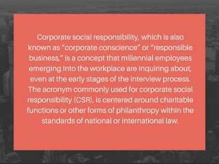 Corporate social responsibility, which is also
known as “corporate conscience” or “responsible
business,” is a concept that millennial employees
emerging into the workplace are inquiring about,
even at the early stages of the interview process.
The acronym commonly used for corporate social
responsibility (CSR), is centered around charitable
functions or other forms of philanthropy within the
standards of national or international law.
 