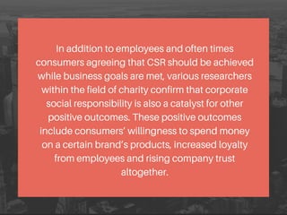 In addition to employees and often times
consumers agreeing that CSR should be achieved
while business goals are met, various researchers
within the field of charity confirm that corporate
social responsibility is also a catalyst for other
positive outcomes. These positive outcomes
include consumers’ willingness to spend money
on a certain brand’s products, increased loyalty
from employees and rising company trust
altogether.
 