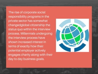 The rise of corporate social
responsibility programs in the
private sector has somewhat
changedglobal citizenship the
status quo within the interview
process. Millennials undergoing
the interview process have
shown increased interest in
terms of exactly how their
potential employer actively
engages charity along with their
day to day business goals.
 