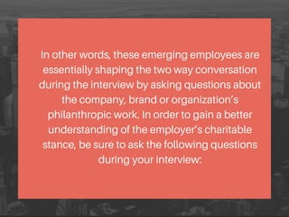In other words, these emerging employees are
essentially shaping the two way conversation
during the interview by asking questions about
the company, brand or organization’s
philanthropic work. In order to gain a better
understanding of the employer’s charitable
stance, be sure to ask the following questions
during your interview:
 