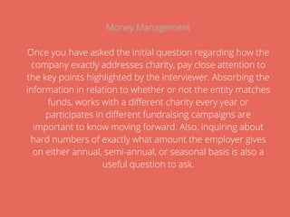 Money Management
Once you have asked the initial question regarding how the
company exactly addresses charity, pay close attention to
the key points highlighted by the interviewer. Absorbing the
information in relation to whether or not the entity matches
funds, works with a different charity every year or
participates in different fundraising campaigns are
important to know moving forward. Also, inquiring about
hard numbers of exactly what amount the employer gives
on either annual, semi-annual, or seasonal basis is also a
useful question to ask.
 