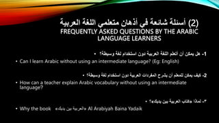 ‫العربية‬ ‫اللغة‬ ‫متعلمي‬ ‫أذهان‬ ‫في‬ ‫شائعة‬ ‫أسئلة‬ (2)
FREQUENTLY ASKED QUESTIONS BY THE ARABIC
LANGUAGE LEARNERS
• 1
-
‫وسيطة؟‬ ‫لغة‬ ‫استخدام‬ ‫دون‬ ‫العربية‬ ‫اللغة‬ ‫أتعلم‬ ‫أن‬ ‫يمكن‬ ‫هل‬
• Can I learn Arabic without using an intermediate language? (Eg: English)
• 2
-
‫وسيطة؟‬ ‫لغة‬ ‫استخدام‬ ‫دون‬ ‫العربية‬ ‫المفردات‬ ‫يشرح‬ ‫أن‬ ‫للمعلم‬ ‫يمكن‬ ‫كيف‬
• How can a teacher explain Arabic vocabulary without using an intermediate
language?
• ٣
-
‫لماذا‬
«
‫يديك‬ ‫بين‬ ‫العربية‬ ‫كتاب‬
»
‫؟‬
• Why the book «
‫يديك‬ ‫بين‬ ‫العربية‬
» Al Arabiyah Baina Yadaik
 