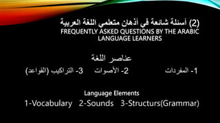 ‫العربية‬ ‫اللغة‬ ‫متعلمي‬ ‫أذهان‬ ‫في‬ ‫شائعة‬ ‫أسئلة‬ (2)
FREQUENTLY ASKED QUESTIONS BY THE ARABIC
LANGUAGE LEARNERS
‫اللغة‬ ‫عناصر‬
1
-
‫المفردات‬
2
-
‫األصوات‬
3
-
‫التراكيب‬
(
‫القواعد‬
)
Language Elements
1-Vocabulary 2-Sounds 3-Structurs(Grammar)
 