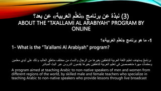 ‫برنامج‬ ‫عن‬ ‫نبذة‬
«
‫ربية‬َ‫ع‬‫ال‬ ِ‫م‬َّ‫ل‬َ‫ع‬َ‫ت‬
»
‫بعد؟‬ ‫عن‬ (3)
ABOUT THE “TA’ALLAMI AL ARABIYAH" PROGRAM BY
ONLINE
1
-
‫برنامج‬ ‫هو‬ ‫ما‬
«
‫ربية‬َ‫ع‬‫ال‬ ِ‫م‬َّ‫ل‬َ‫ع‬َ‫ت‬
»
‫؟‬
1- What is the “Ta’allami Al Arabiyah" program?
‫أيدي‬ ‫على‬ ‫وذلك‬ ،‫م‬َ‫ل‬‫العا‬ ‫مناطق‬ ‫مختلف‬ ‫من‬ ‫والنساء‬ ‫الرجال‬ ‫من‬ ‫بغيرها‬ ‫للناطقين‬ ‫العربية‬ ‫اللغة‬ َ‫تعليم‬ ‫يستهدف‬ ٌ‫ج‬‫برنام‬
‫معلمين‬
‫المباشر‬ ‫البث‬ ‫عبر‬ َ
‫الدروس‬ ‫قدمون‬ُ‫ي‬ ‫بغيرها‬ ‫للناطقين‬ ‫العربية‬ ‫تعليم‬ ‫في‬ ‫متخصصين‬ ‫مهرة‬ ‫ومعلمات‬
A program aimed at teaching Arabic to non-native speakers of men and women from
different regions of the world, by skilled male and female teachers who specialize in
teaching Arabic to non-native speakers who provide lessons through live broadcast
 