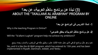‫برنامج‬ ‫عن‬ ‫نبذة‬
«
‫ربية‬َ‫ع‬‫ال‬ ِ‫م‬َّ‫ل‬َ‫ع‬َ‫ت‬
»
‫بعد؟‬ ‫عن‬ (3)
ABOUT THE “TA’ALLAMI AL ARABIYAH" PROGRAM BY
ONLINE
‫بعد؟‬ ‫عن‬ ‫البرنامج‬ ‫في‬ ‫التدريس‬ ‫لماذا‬ -1
Why is the teaching Program in Online?
2
-
‫برنامج‬ ‫هل‬
«
‫ربية‬َ‫ع‬‫ال‬ ِ‫م‬َّ‫ل‬َ‫ع‬َ‫ت‬
»
‫طموحي؟‬ ‫يحقق‬
Will the “Ta'allami-Lughah” program help me achieve my ambitions?
ِ‫وينب‬ ،‫وجدة‬ ،‫والدمام‬ ،‫الرياض‬ ‫في‬ ‫مثله‬ ‫وطبق‬ ،‫عشر‬ ‫الثالث‬ ‫عامه‬ ‫دخل‬ ‫الذي‬ ‫الوافي‬ ‫برنامج‬ ‫مثل‬ ‫وهو‬ ،‫نعم‬
Yes, and it is like the Al-Wafi program, which has entered its 13th year, and has been
implemented in Riyadh, Dammam, Jeddah, and Yanbu
 