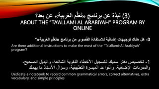 ‫برنامج‬ ‫عن‬ ‫نبذة‬
«
‫ربية‬َ‫ع‬‫ال‬ ِ‫م‬َّ‫ل‬َ‫ع‬َ‫ت‬
»
‫بعد؟‬ ‫عن‬ (3)
ABOUT THE “TA’ALLAMI AL ARABIYAH" PROGRAM BY
ONLINE
3
-
‫برنامج‬ ‫من‬ ‫صوى‬ُ‫ق‬‫ال‬ ‫لالستفادة‬ ‫إضافية‬ ‫توجيهات‬ ‫هناك‬ ‫هل‬
«
‫ربية‬َ‫ع‬‫ال‬ ِ‫م‬َّ‫ل‬َ‫ع‬َ‫ت‬
»
‫؟‬
Are there additional instructions to make the most of the “Ta'allami-Al Arabiyah”
program?
1
-
،‫الصحيح‬ ‫والبديل‬ ،‫الشائعة‬ ‫اللغوية‬ ‫األخطاء‬ ‫لـتسجيل‬ ‫سميك‬ ‫دفتر‬ ‫تخصيص‬
‫يهمك‬ ‫ما‬ ‫األستاذ‬ ‫وسؤال‬ ،‫التطبيقية‬ ‫الميسرة‬ ‫والقواعد‬ ،‫اْلضافية‬ ‫والمفردات‬
Dedicate a notebook to record common grammatical errors, correct alternatives, extra
vocabulary, and simple principles
 